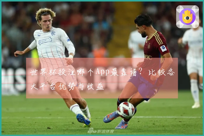 世界杯投注哪个App最靠谱？比较各大平台优势与收益