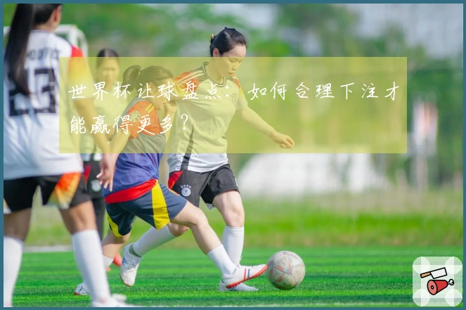 世界杯让球盘点：如何合理下注才能赢得更多？