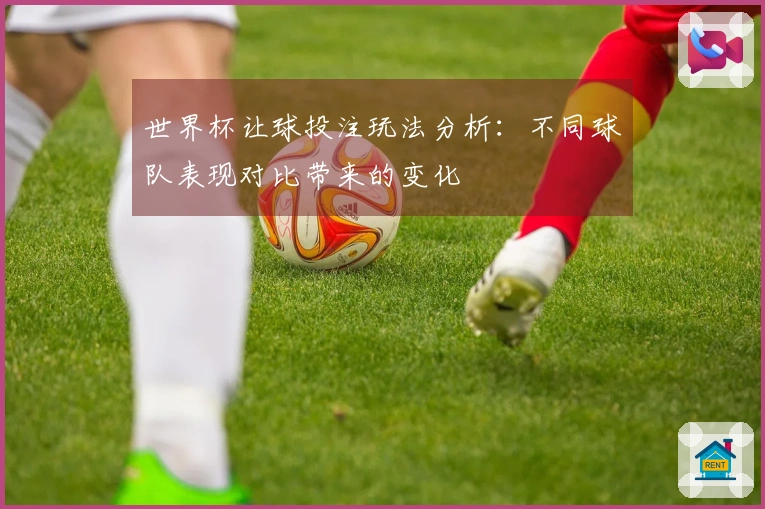 世界杯让球投注玩法分析：不同球队表现对比带来的变化