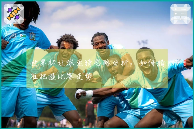 世界杯让球竞猜思路分析，如何精准把握比赛走势