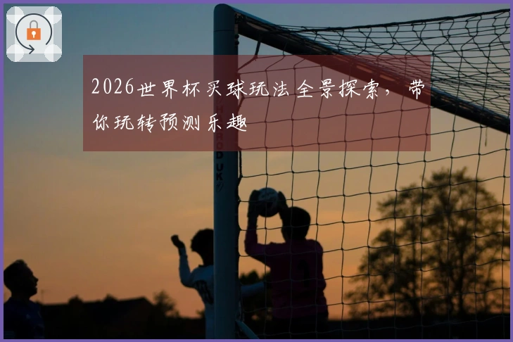 2026世界杯买球玩法全景探索，带你玩转预测乐趣