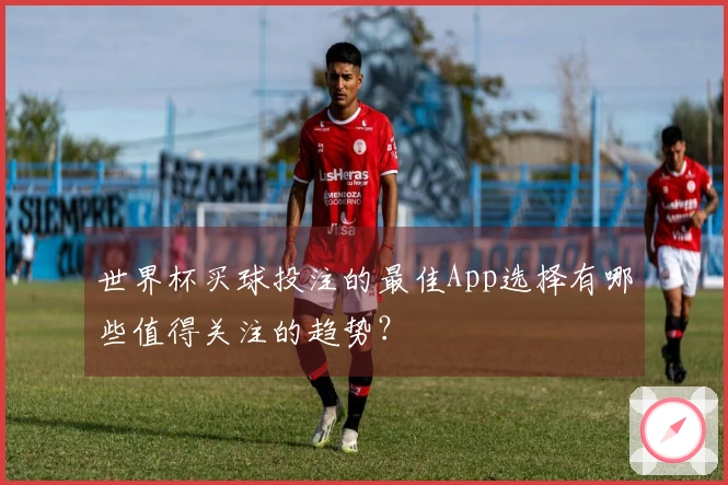 世界杯买球投注的最佳App选择有哪些值得关注的趋势？