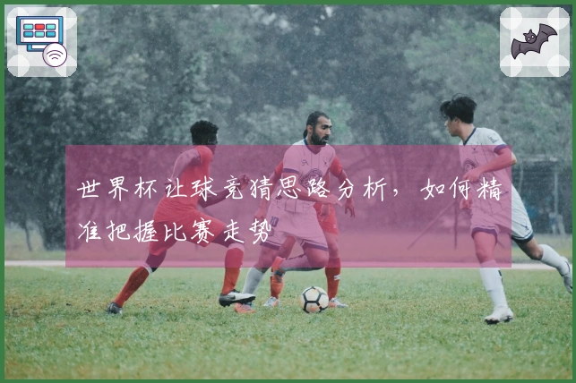 世界杯让球竞猜思路分析，如何精准把握比赛走势