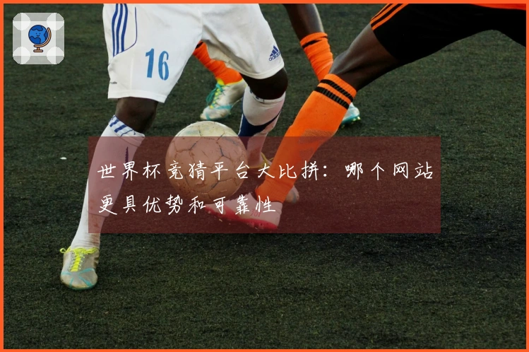 世界杯竞猜平台大比拼：哪个网站更具优势和可靠性